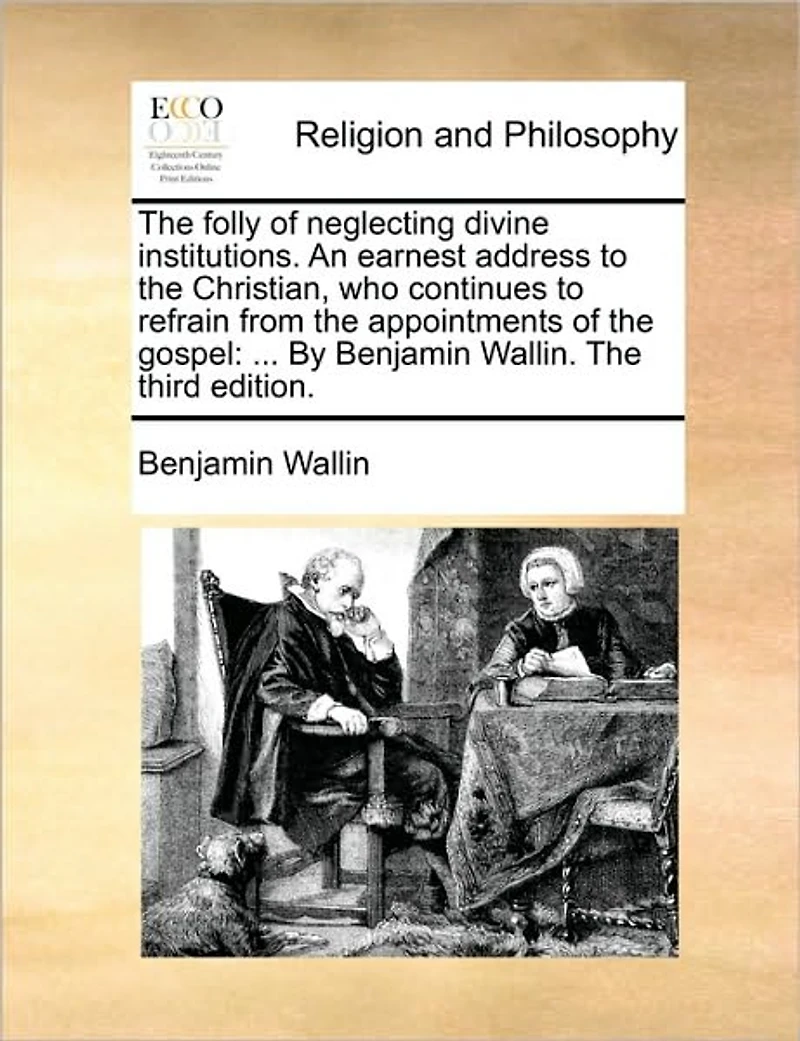 The Folly of Neglecting Divine Institutions. An Earnest Address to Christian, who Continues Refrain From Appointments Gospel: ... By Benjamin Wallin. Third Edition