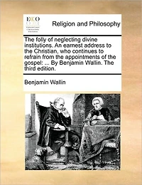 The Folly of Neglecting Divine Institutions. An Earnest Address to Christian, who Continues Refrain From Appointments Gospel: ... By Benjamin Wallin. Third Edition