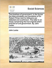 Two Treatises of Government. the Former False Principles and Foundation Sir Robert Filmer his Followers are Detected Overthrown. Latter is an Essay Concerning True Original Extent end Civil By John Locke