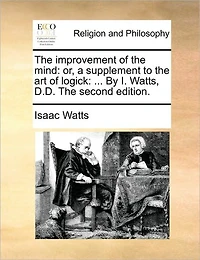 The Improvement of Mind: Or, a Supplement to art Logick: ... By I. Watts, D.D. Second Edition