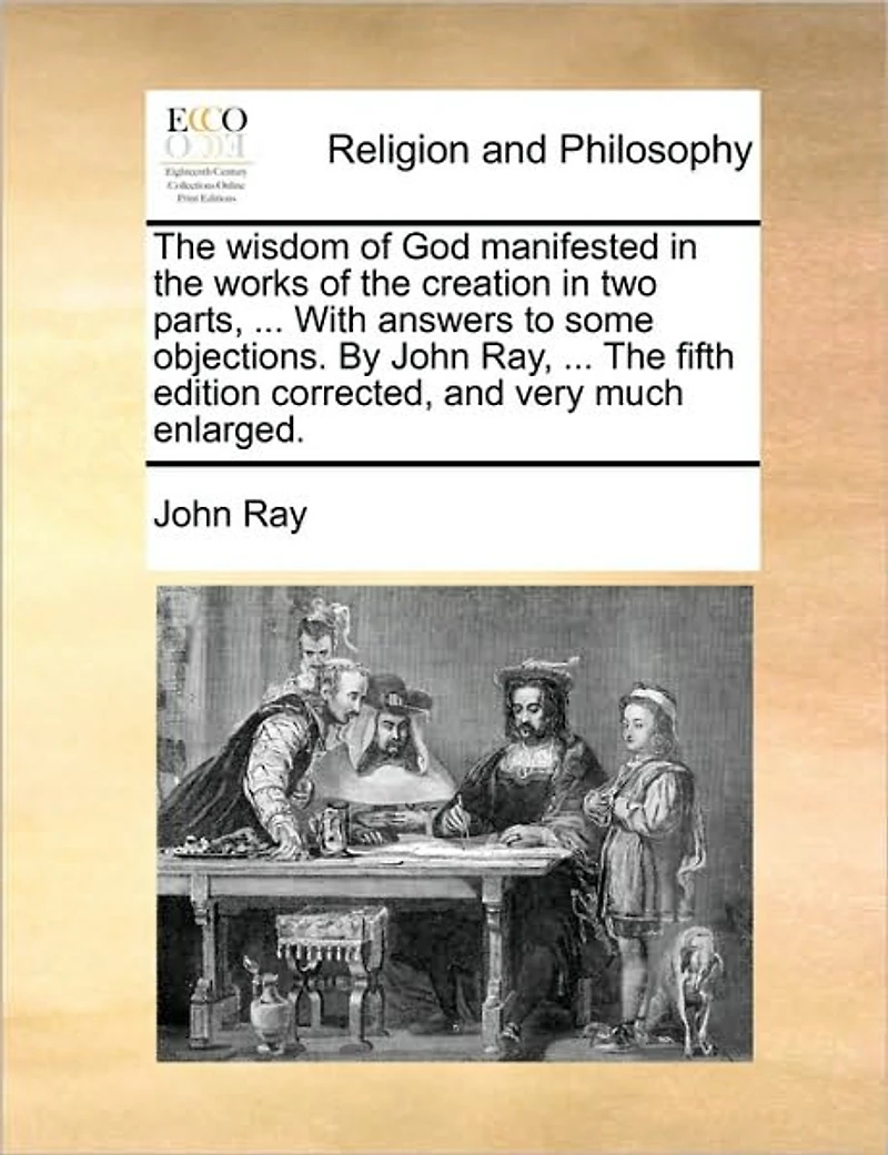 The Wisdom of God Manifested Works Creation two Parts, ... With Answers to Some Objections. By John Ray, Fifth Edition Corrected, and Very Much Enlarged