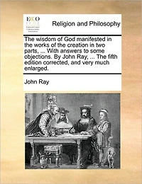 The Wisdom of God Manifested Works Creation two Parts, ... With Answers to Some Objections. By John Ray, Fifth Edition Corrected, and Very Much Enlarged