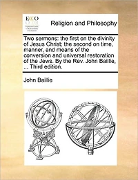 Two Sermons: The First on Divinity of Jesus Christ; Second Time, Manner, and Means Conversion Universal Restoration Jews. By Rev. John Baillie, ... Third Edition