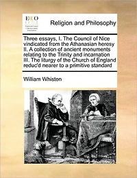 Three Essays, I. the Council of Nice Vindicated From Athanasian Heresy II. a Collection Ancient Monuments Relating to Trinity and Incarnation III. Liturgy Church England Reduc'd Nearer Primitive Standard