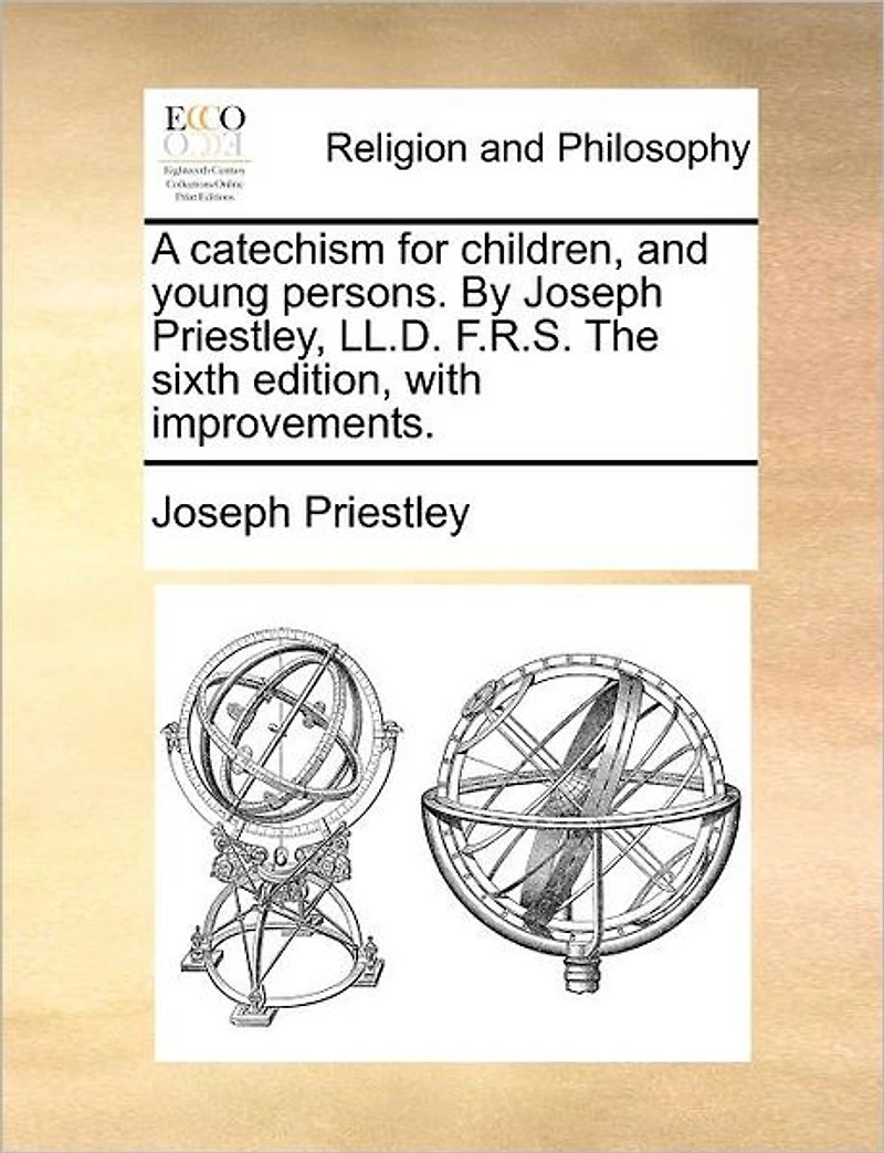 A Catechism for Children, and Young Persons. by Joseph Priestley, LL.D. F.R.S. the Sixth Edition, with Improvements.