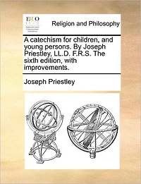 A Catechism for Children, and Young Persons. by Joseph Priestley, LL.D. F.R.S. the Sixth Edition, with Improvements.