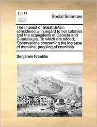 the Interest of Great Britain Considered with Regard to Her Colonies and Acquisitions Canada Guadaloupe. Which Are Added, Observations Concerning Increase Mankind, Peopling Countries