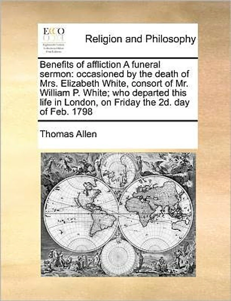 Benefits of Affliction a Funeral Sermon: Occasioned by the Death Mrs. Elizabeth White, Consort Mr. William P. White; Who Departed This Life London, on Friday 2d. Day Feb. 1798