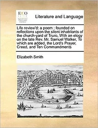 Life Review'd: A Poem; Founded on Reflections Upon the Silent Inhabitants of Church-yard Truro, With an Elogy Late Rev. Mr. Samuel Walker, To Which are Added, Lord's Prayer, Creed, and Ten Commandments