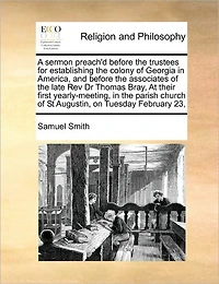 A Sermon Preach'd Before the Trustees for Establishing Colony of Georgia America, and Associates Late Rev Dr Thomas Bray, At Their First Yearly-meeting, Parish Church St Augustin, on Tuesday February 23,