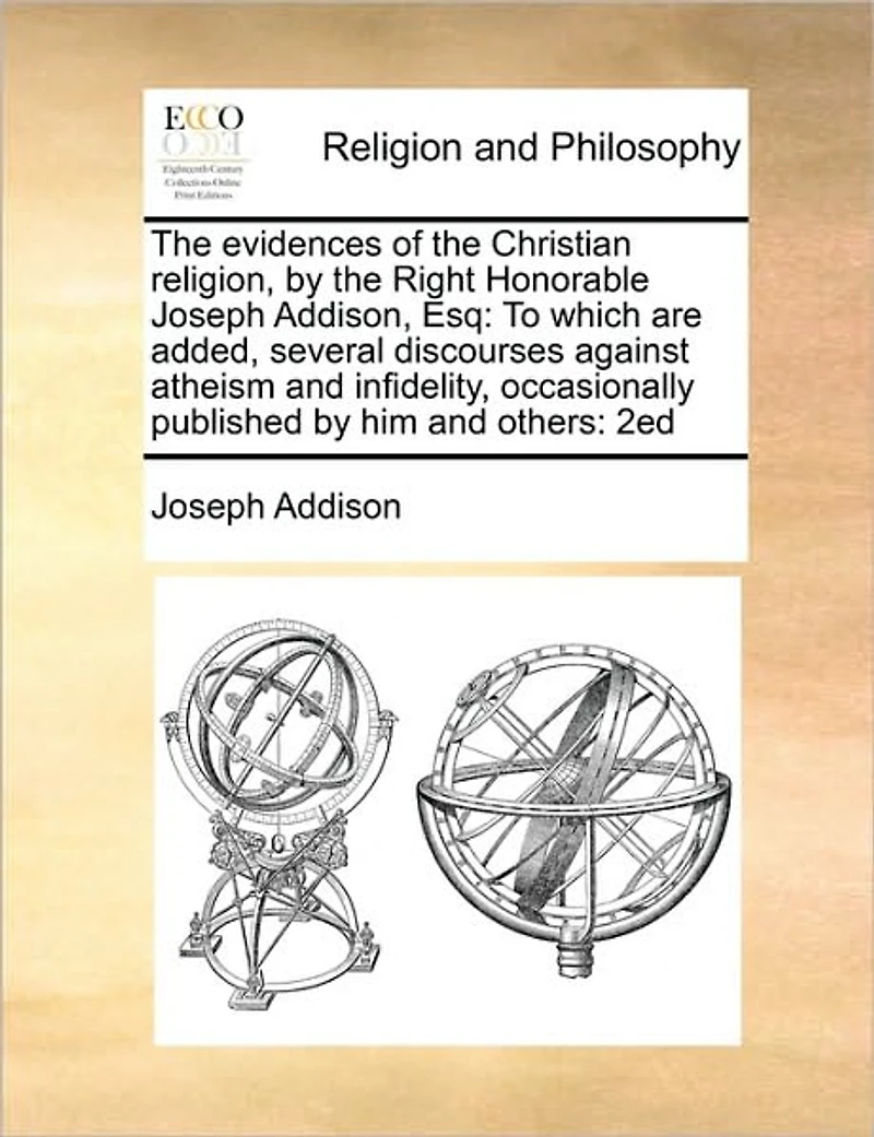 the Evidences of Christian Religion, by Right Honorable Joseph Addison, Esq: To Which are Added, Several Discourses Against Atheism and Infidelity, Occasionally Published him Others: 2ed