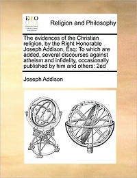 the Evidences of Christian Religion, by Right Honorable Joseph Addison, Esq: To Which are Added, Several Discourses Against Atheism and Infidelity, Occasionally Published him Others: 2ed
