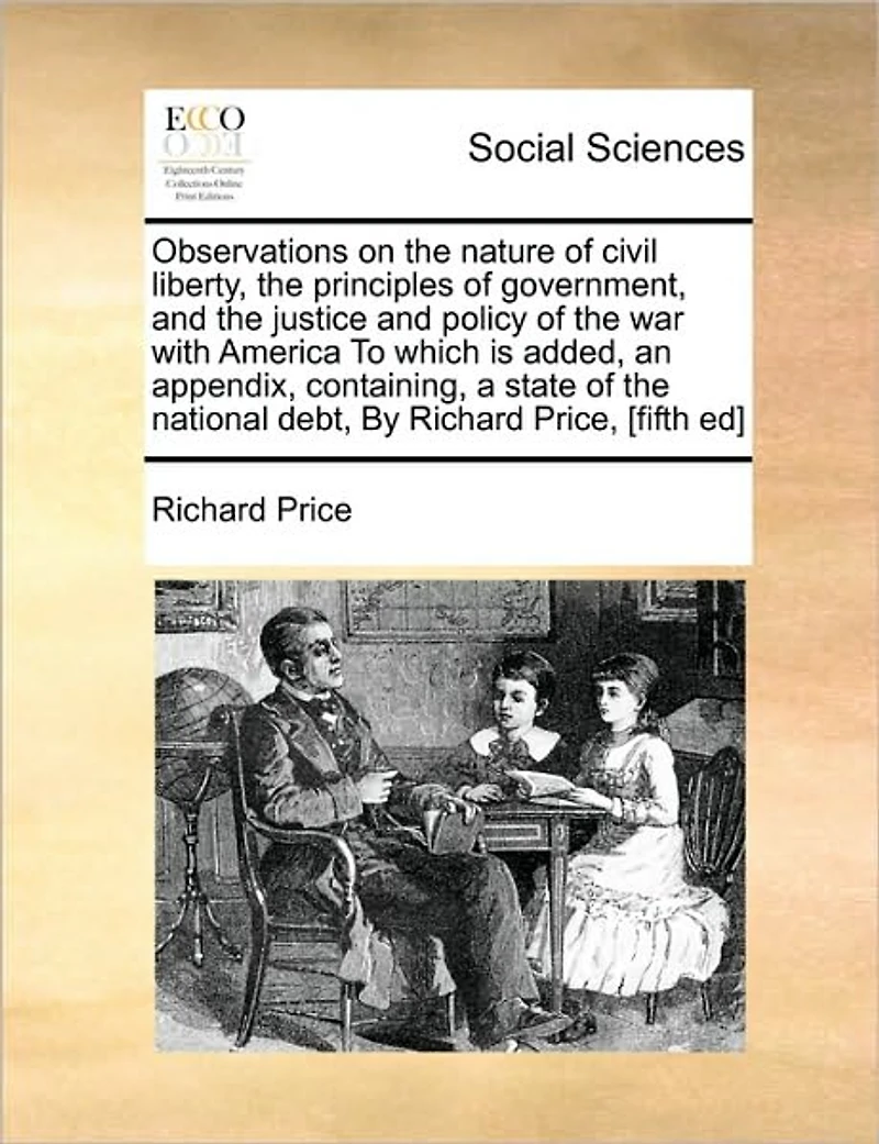 Observations on the Nature of Civil Liberty, Principles Government, and Justice Policy war With America To Which is Added, an Appendix, Containing, a State National Debt, By Richard Price, [fifth ed]