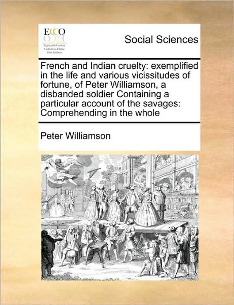 French and Indian Cruelty: Exemplified the Life Various Vicissitudes of Fortune, Peter Williamson, a Disbanded Soldier Containing Particular Account Savages: Comprehending Whole