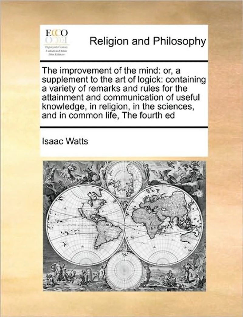 The Improvement of Mind: Or, a Supplement to art Logick: Containing Variety Remarks and Rules for Attainment Communication Useful Knowledge, Religion, Sciences, Common Life, Fourth Ed