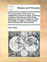 The Improvement of Mind: Or, a Supplement to art Logick: Containing Variety Remarks and Rules for Attainment Communication Useful Knowledge, Religion, Sciences, Common Life, Fourth Ed
