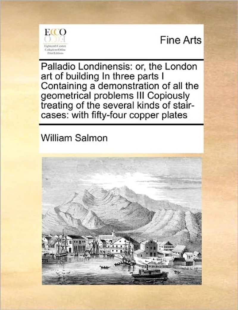 Palladio Londinensis: Or, the London art of Building Three Parts I Containing a Demonstration all Geometrical Problems III Copiously Treating Several Kinds Stair-cases: With Fifty-four Copper Plates