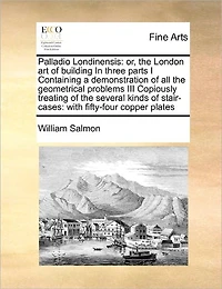 Palladio Londinensis: Or, the London art of Building Three Parts I Containing a Demonstration all Geometrical Problems III Copiously Treating Several Kinds Stair-cases: With Fifty-four Copper Plates