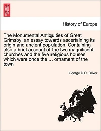 The Monumental Antiquities of Great Grimsby; An Essay Towards Ascertaining Its Origin and Ancient Population. Containing Also a Brief Account of the Two Magnificent Churches and the Five Religious Houses Which Were Once the ... Ornament of the Town