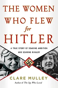 The Women Who Flew for Hitler: A True Story of Soaring Ambition and Searing Rivalry