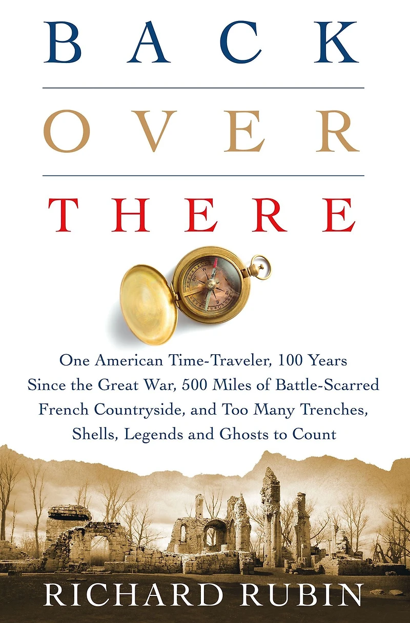 Back Over There: One American Time-Traveler, 100 Years Since the Great War, 500 Miles of Battle-Scarred French Countryside, and Too Many Trenches, Shells, Legends Ghosts to Count