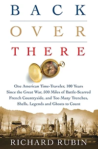 Back Over There: One American Time-Traveler, 100 Years Since the Great War, 500 Miles of Battle-Scarred French Countryside, and Too Many Trenches, Shells, Legends Ghosts to Count