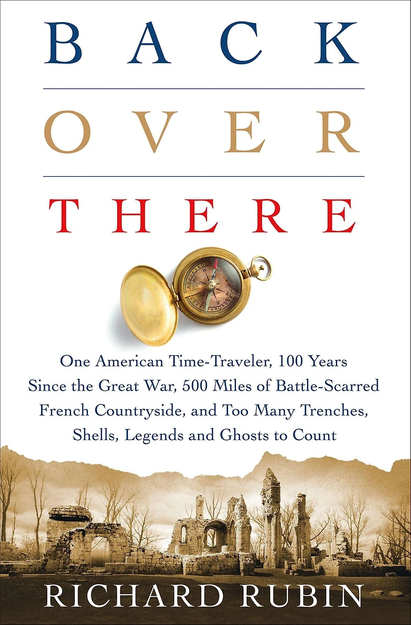 Back Over There: One American Time-Traveler, 100 Years Since the Great War, 500 Miles of Battle-Scarred French Countryside, and Too Many Trenches, Shells, Legends Ghosts to Count