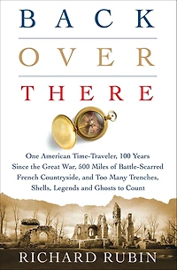 Back Over There: One American Time-Traveler, 100 Years Since the Great War, 500 Miles of Battle-Scarred French Countryside, and Too Many Trenches, Shells, Legends Ghosts to Count