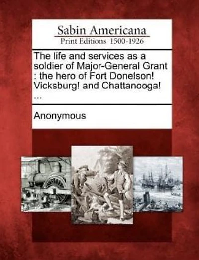 The Life and Services as a Soldier of Major-General Grant: The Hero of Fort Donelson! Vicksburg! and Chattanooga! ...