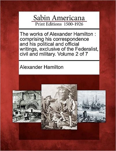 The Works of Alexander Hamilton: Comprising His Correspondence and His Political and Official Writings, Exclusive of the Federalist, Civil and Military. Volume 2 of 7