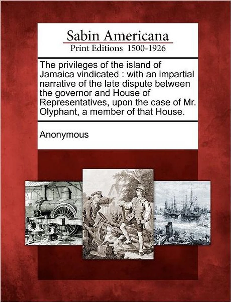 The Privileges of the Island of Jamaica Vindicated: With an Impartial Narrative of the Late Dispute Between the Governor and House of Representatives, Upon the Case of Mr. Olyphant, a Member of That House.