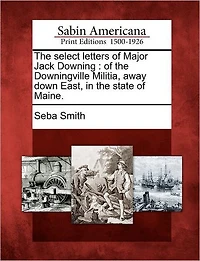 The Select Letters of Major Jack Downing: Of the Downingville Militia, Away Down East, in the State of Maine.