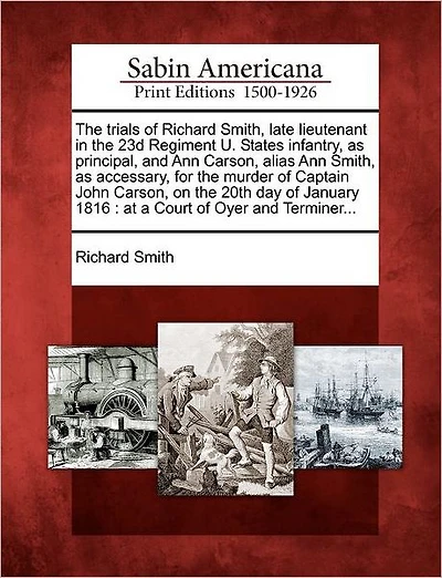 The Trials of Richard Smith, Late Lieutenant in the 23d Regiment U. States Infantry, as Principal, and Ann Carson, Alias Ann Smith, as Accessary, for the Murder of Captain John Carson, on the 20th Day of January 1816: At a Court of Oyer and Terminer...