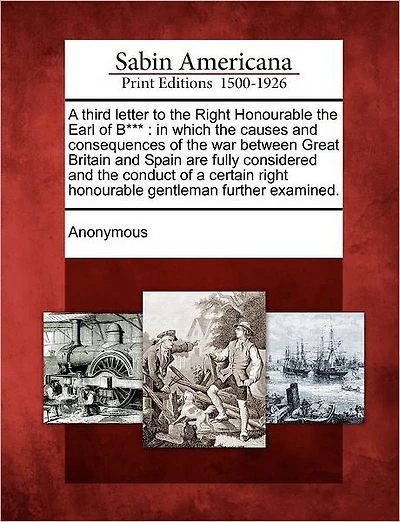 A Third Letter to the Right Honourable the Earl of B***: In Which the Causes and Consequences of the War Between Great Britain and Spain Are Fully Considered and the Conduct of a Certain Right Honourable Gentleman Further Examined.