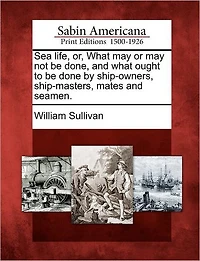 Sea Life, Or, What May or May Not Be Done, and What Ought to Be Done by Ship-Owners, Ship-Masters, Mates and Seamen.