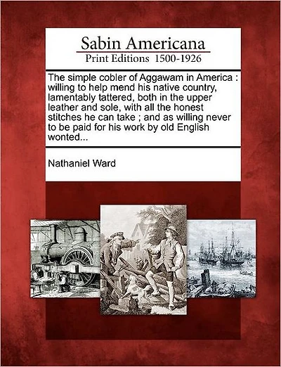 The Simple Cobler of Aggawam in America: Willing to Help Mend His Native Country, Lamentably Tattered, Both in the Upper Leather and Sole, with All the Honest Stitches He Can Take; And as Willing Never to Be Paid for His Work by Old English Wonted...