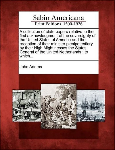 A Collection of State Papers Relative to the First Acknowledgment of the Sovereignty of the United States of America and the Reception of Their Minister Plenipotentiary by Their High Mightinesses the States General of the United Netherlands: To Which...