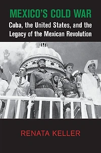 Mexico's Cold War: Cuba, the United States, and Legacy of Mexican Revolution