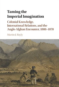 Taming the Imperial Imagination: Colonial Knowledge, International Relations, and Anglo-Afghan Encounter, 1808-1878