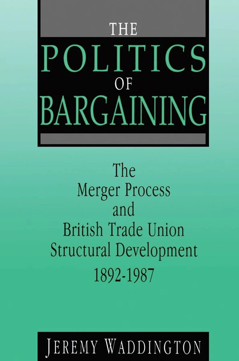 The Politics of Bargaining: Merger Process and British Trade Union Structural Development, 1892-1987