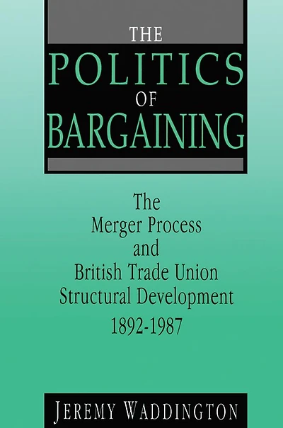 The Politics of Bargaining: Merger Process and British Trade Union Structural Development, 1892-1987