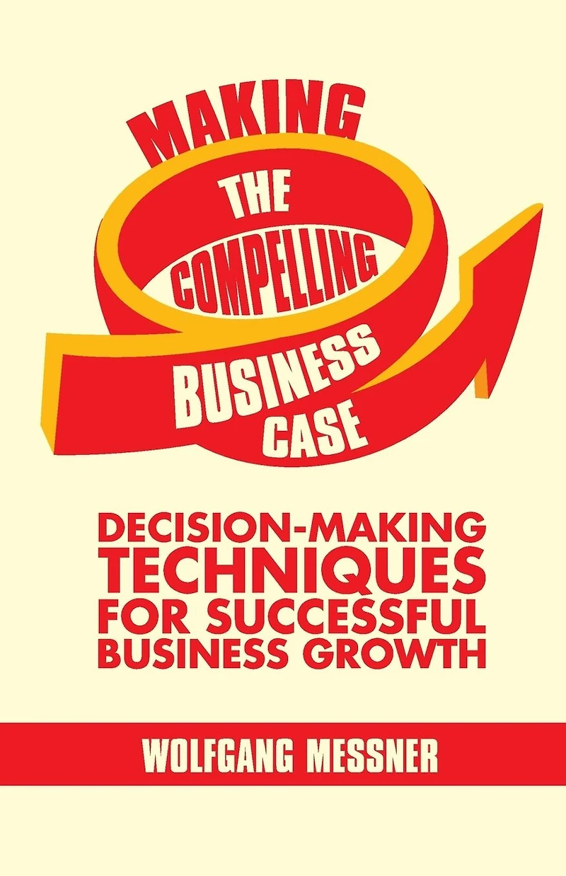 Making the Compelling Business Case: Decision-Making Techniques for Successful Growth