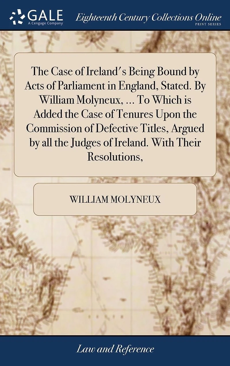 the Case of Ireland's Being Bound by Acts Parliament England, Stated. William Molyneux, ... To Which is Added Tenures Upon Commission Defective Titles, Argued all Judges Ireland. With Their Resolutions,