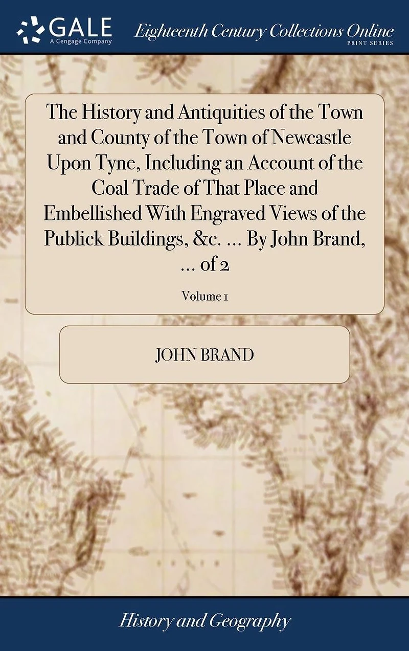 The History and Antiquities of the Town and County of the Town of Newcastle Upon Tyne, Including an Account of the Coal Trade of That Place and Embellished With Engraved Views of the Publick Buildings, &c. ... By John Brand, ... of 2; Volume 1