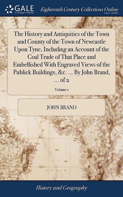 The History and Antiquities of the Town and County of the Town of Newcastle Upon Tyne, Including an Account of the Coal Trade of That Place and Embellished With Engraved Views of the Publick Buildings, &c. ... By John Brand, ... of 2; Volume 1
