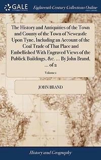 The History and Antiquities of the Town and County of the Town of Newcastle Upon Tyne, Including an Account of the Coal Trade of That Place and Embellished With Engraved Views of the Publick Buildings, &c. ... By John Brand, ... of 2; Volume 1