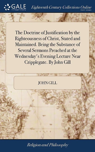 the Doctrine of Justification By Righteousness Christ, Stated and Maintained. Being Substance Several Sermons Preached at Wednesday's Evening Lecture Near Cripplegate. John Gill