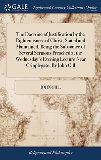the Doctrine of Justification By Righteousness Christ, Stated and Maintained. Being Substance Several Sermons Preached at Wednesday's Evening Lecture Near Cripplegate. John Gill