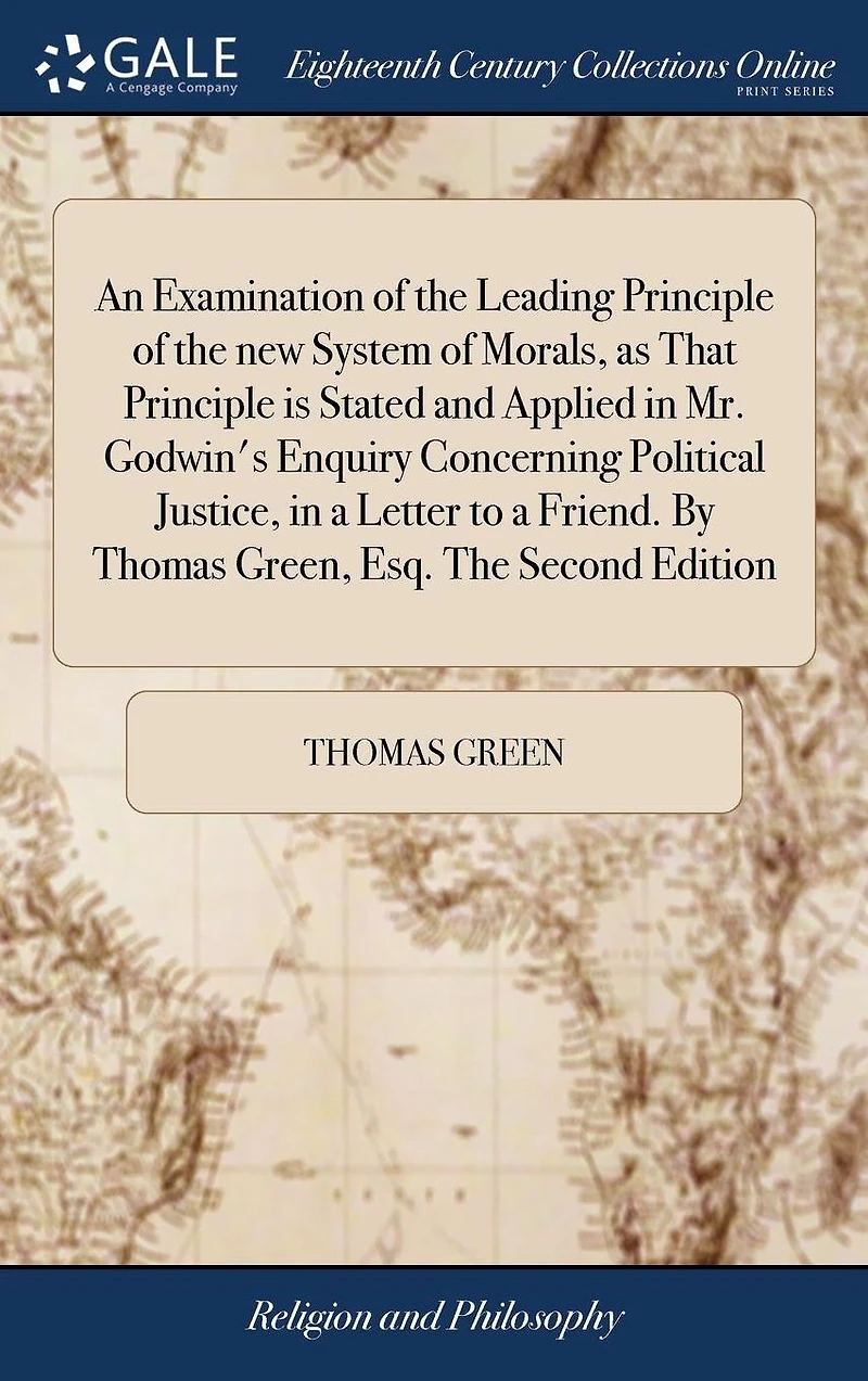 An Examination of the Leading Principle New System Morals, as That Is Stated and Applied Mr. Godwin's Enquiry Concerning Political Justice, a Letter to Friend. by Thomas Green, Esq. Second Edition.