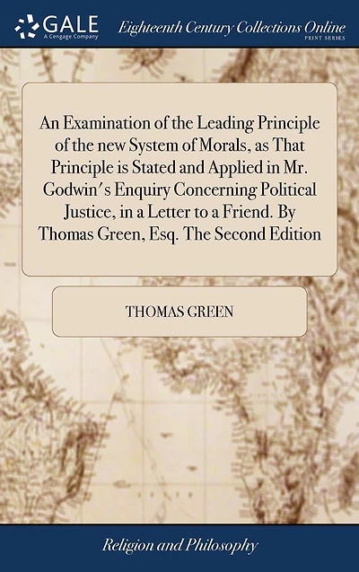 An Examination of the Leading Principle New System Morals, as That Is Stated and Applied Mr. Godwin's Enquiry Concerning Political Justice, a Letter to Friend. by Thomas Green, Esq. Second Edition.